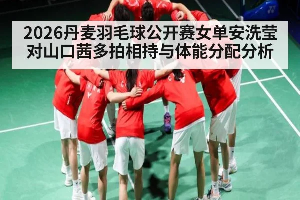 2026丹麦羽毛球公开赛女单安洗莹对山口茜多拍相持与体能分配分析