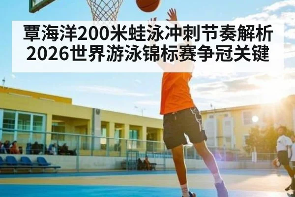 覃海洋200米蛙泳冲刺节奏解析 2026世界游泳锦标赛争冠关键